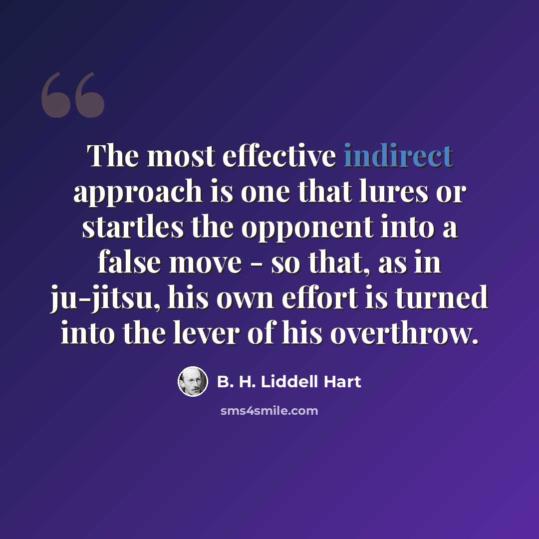 “The most effective indirect approach is one that lures or startles the opponent into a false move - so that, as in ju-jitsu, his own effort is turned into the lever of his overthrow.” quote by B. H. Liddell Hart