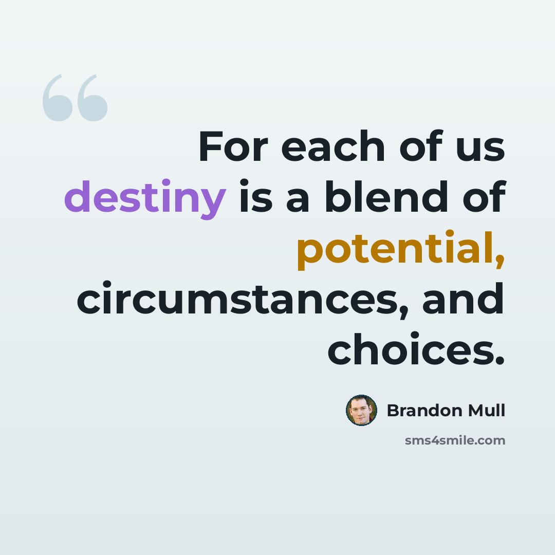 “For each of us destiny is a blend of potential, circumstances, and choices.” quote by Brandon Mull