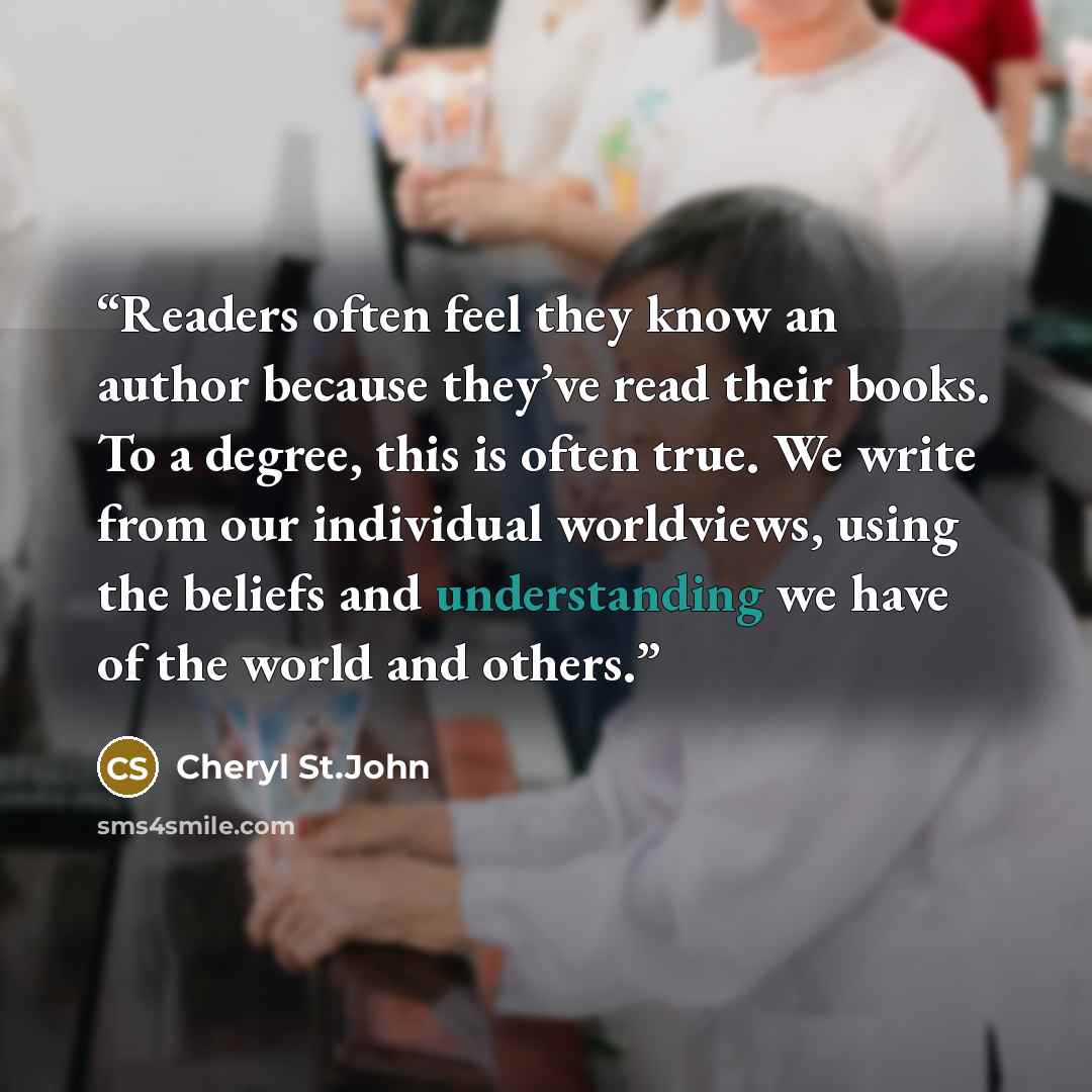 “Readers often feel they know an author because they’ve read their books. To a degree, this is often true. We write from our individual worldviews, using the beliefs and understanding we have of the world and others.” quote by Cheryl St.John