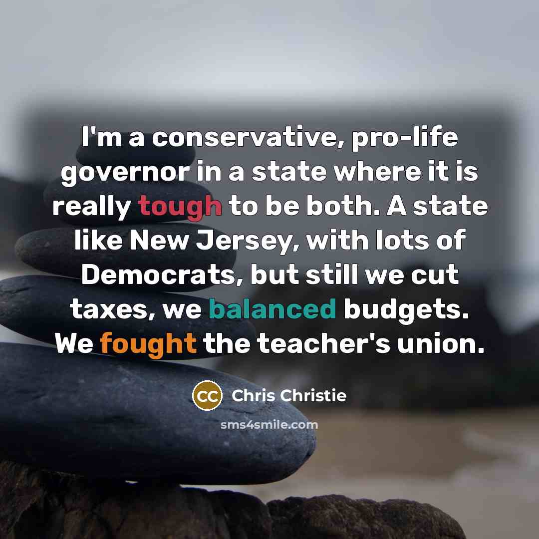“I'm a conservative, pro-life governor in a state where it is really tough to be both. A state like New Jersey, with lots of Democrats, but still we cut taxes, we balanced budgets. We fought the teacher's union.” quote by Chris Christie