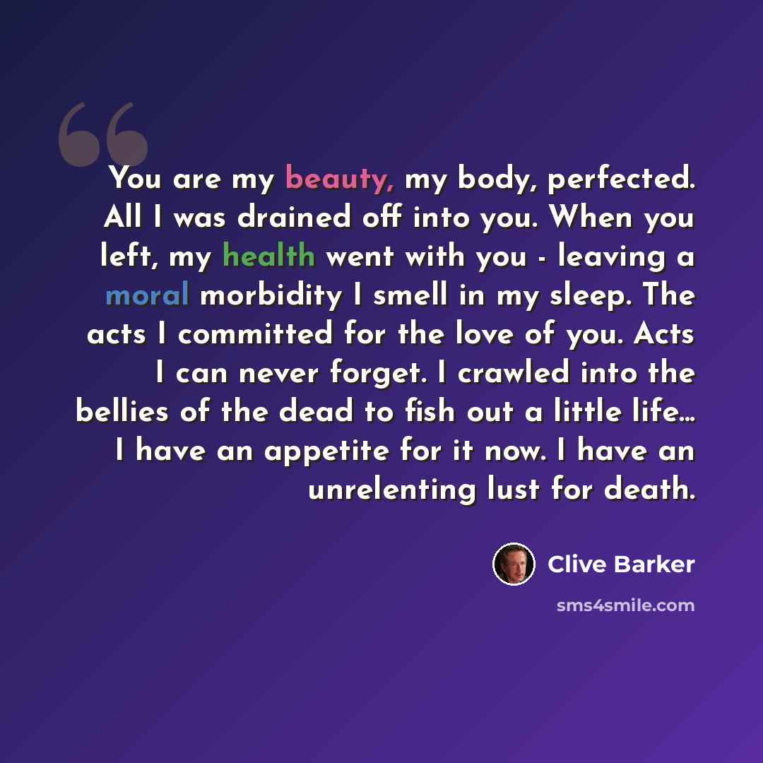 “You are my beauty, my body, perfected. All I was drained off into you. When you left, my health went with you - leaving a moral morbidity I smell in my sleep. The acts I committed for the love of you. Acts I can never forget. I crawled into the bellies of the dead to fish out a little life... I…” quote by Clive Barker