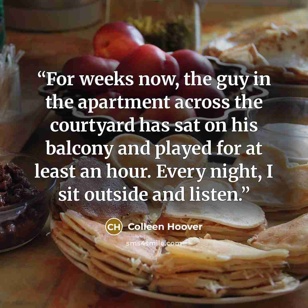 “For weeks now, the guy in the apartment across the courtyard has sat on his balcony and played for at least an hour. Every night, I sit outside and listen.” quote by Colleen Hoover