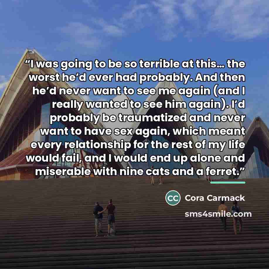 “I was going to be so terrible at this… the worst he’d ever had probably. And then he’d never want to see me again (and I really wanted to see him again). I’d probably be traumatized and never want to have sex again, which meant every relationship for the rest of my life would fail, and I would end…” quote by Cora Carmack