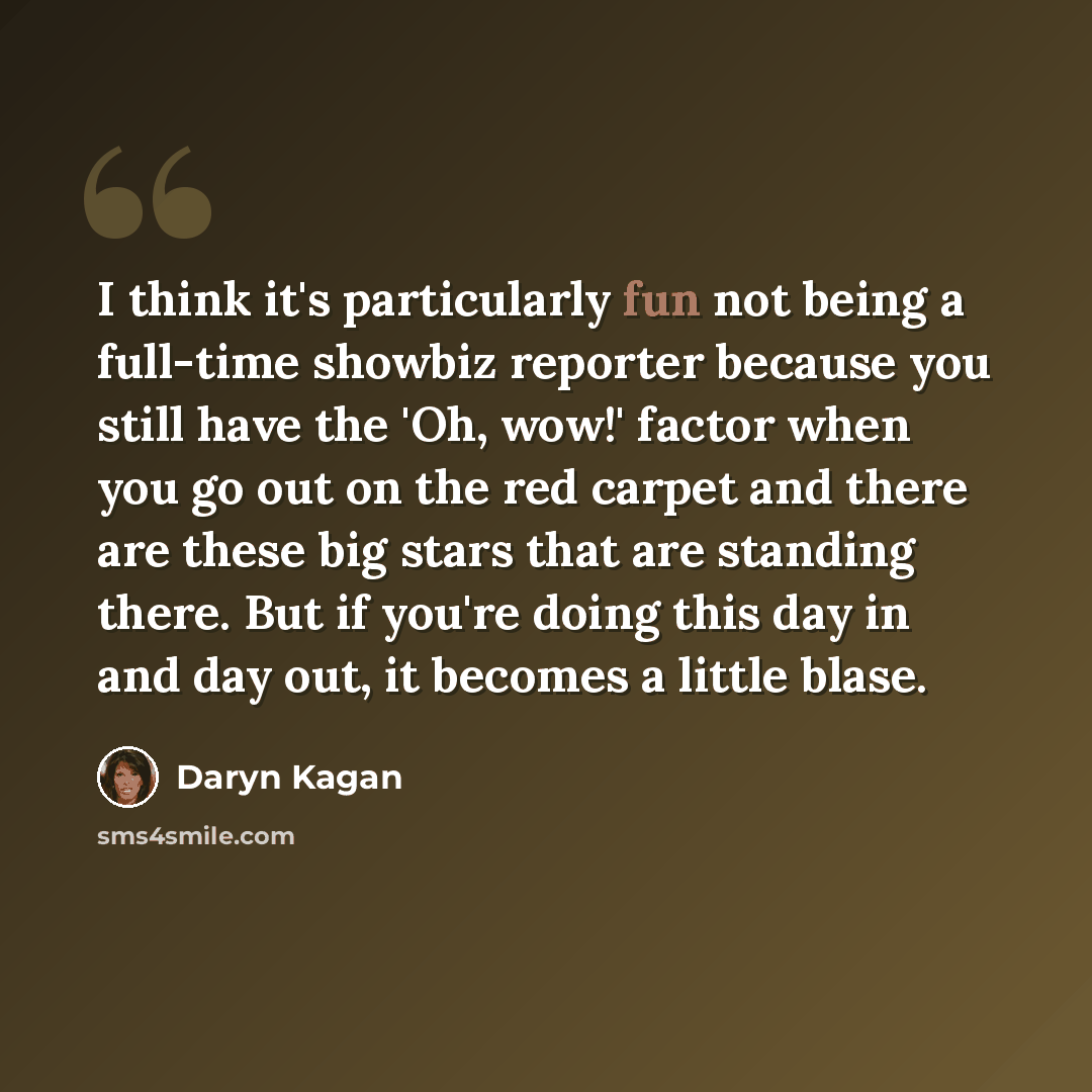 “I think it's particularly fun not being a full-time showbiz reporter because you still have the 'Oh, wow!' factor when you go out on the red carpet and there are these big stars that are standing there. But if you're doing this day in and day out, it becomes a little blase.” quote by Daryn Kagan