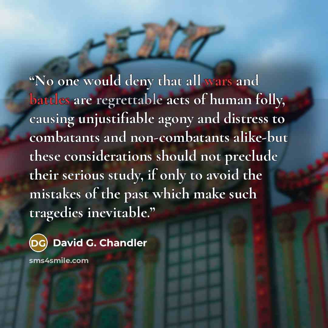 “No one would deny that all wars and battles are regrettable acts of human folly, causing unjustifiable agony and distress to combatants and non-combatants alike-but these considerations should not preclude their serious study, if only to avoid the mistakes of the past which make such tragedies…” quote by David G. Chandler