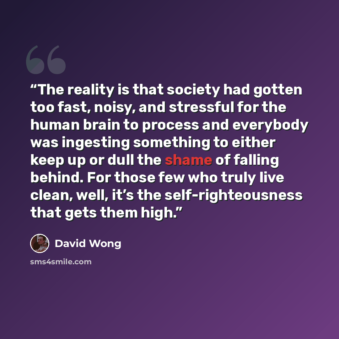 “The reality is that society had gotten too fast, noisy, and stressful for the human brain to process and everybody was ingesting something to either keep up or dull the shame of falling behind. For those few who truly live clean, well, it’s the self-righteousness that gets them high.” quote by David Wong