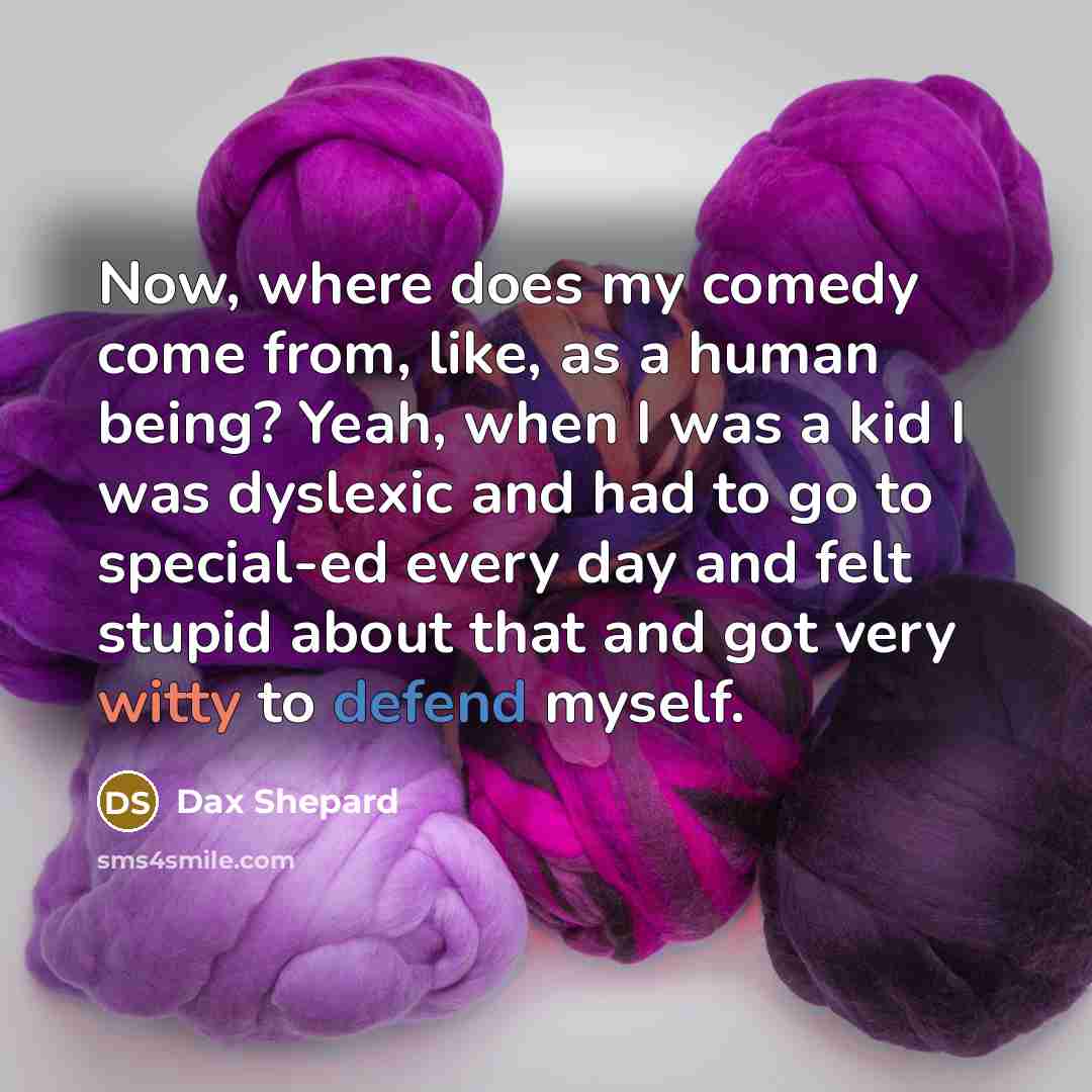 “Now, where does my comedy come from, like, as a human being? Yeah, when I was a kid I was dyslexic and had to go to special-ed every day and felt stupid about that and got very witty to defend myself.” quote by Dax Shepard