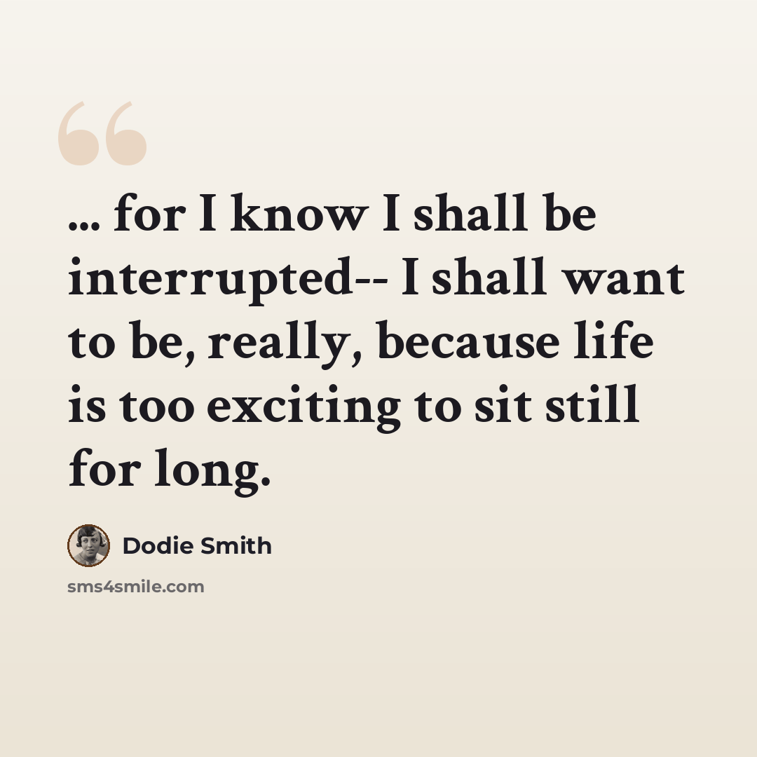 “... for I know I shall be interrupted-- I shall want to be, really, because life is too exciting to sit still for long.” quote by Dodie Smith