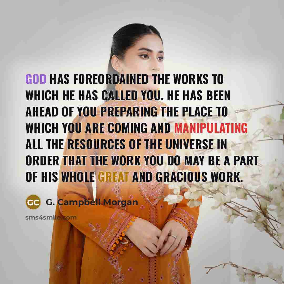 “God has foreordained the works to which He has called you. He has been ahead of you preparing the place to which you are coming and manipulating all the resources of the universe in order that the work you do may be a part of His whole great and gracious work.” quote by G. Campbell Morgan