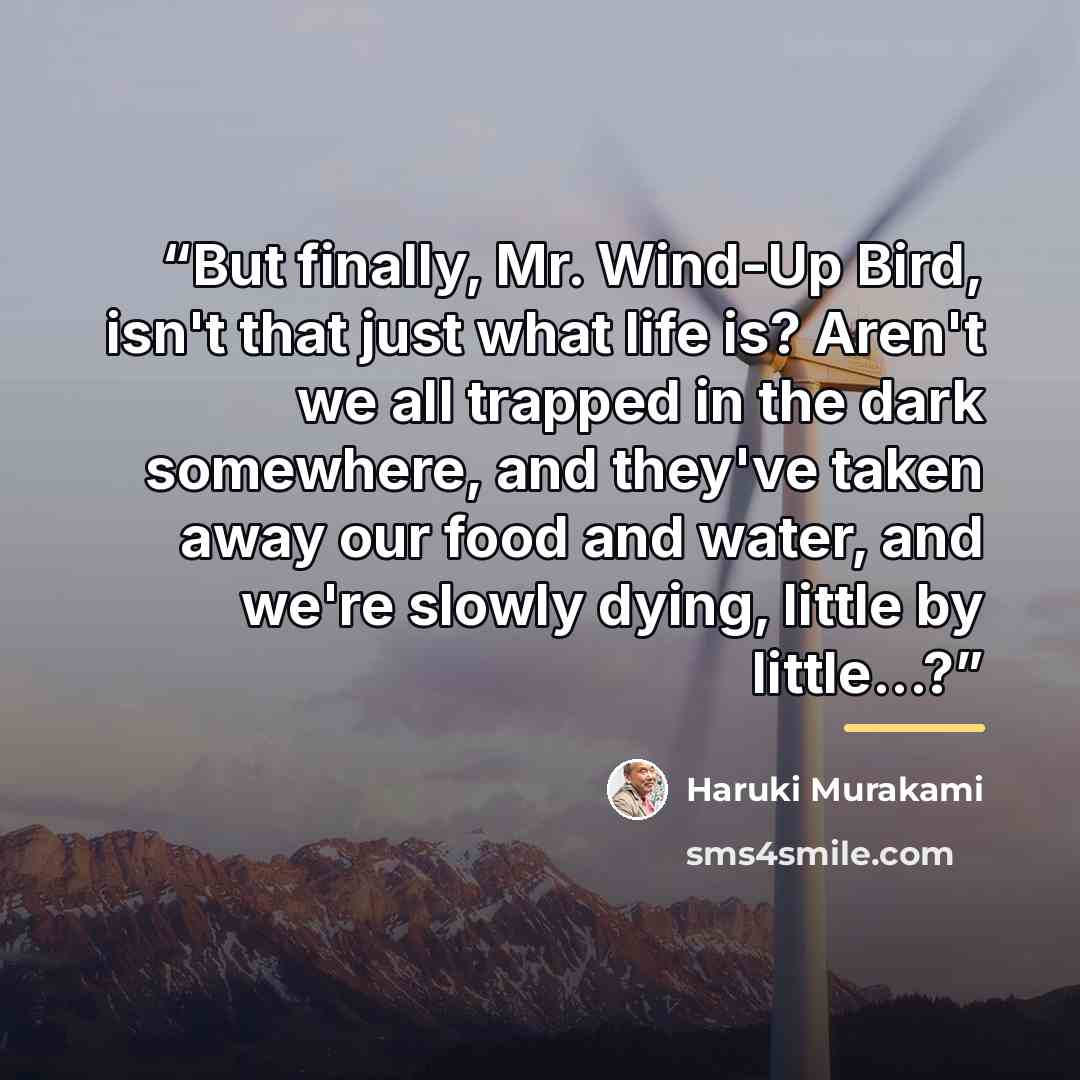 “But finally, Mr. Wind-Up Bird, isn't that just what life is? Aren't we all trapped in the dark somewhere, and they've taken away our food and water, and we're slowly dying, little by little...?” quote by Haruki Murakami