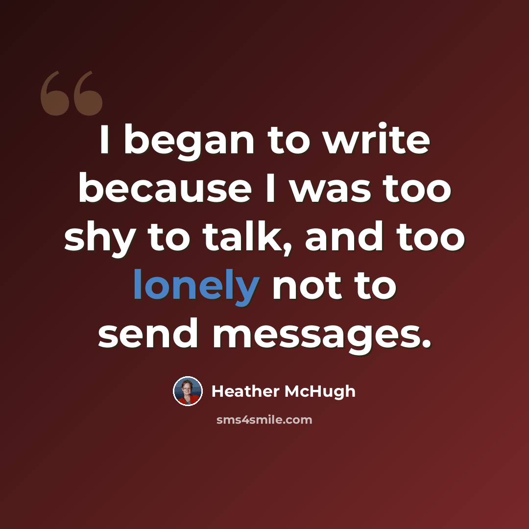“I began to write because I was too shy to talk, and too lonely not to send messages.” quote by Heather McHugh