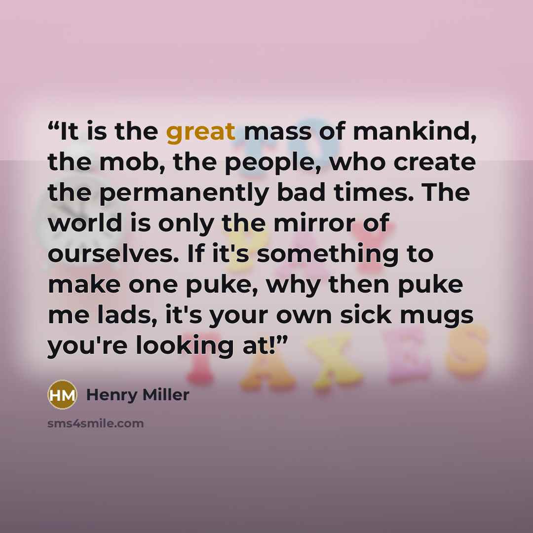 “It is the great mass of mankind, the mob, the people, who create the permanently bad times. The world is only the mirror of ourselves. If it's something to make one puke, why then puke me lads, it's your own sick mugs you're looking at!” quote by Henry Miller