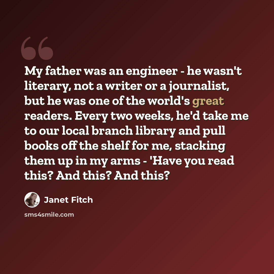 “My father was an engineer - he wasn't literary, not a writer or a journalist, but he was one of the world's great readers. Every two weeks, he'd take me to our local branch library and pull books off the shelf for me, stacking them up in my arms - 'Have you read this? And this? And this?” quote by Janet Fitch