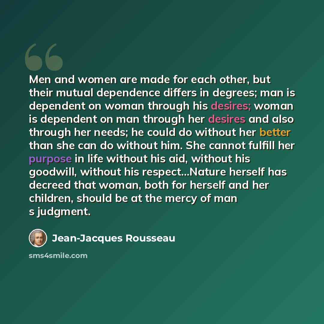“Men and women are made for each other, but their mutual dependence differs in degrees; man is dependent on woman through his desires; woman is dependent on man through her desires and also through her needs; he could do without her better than she can do without him. She cannot fulfill her purpose…” quote by Jean-Jacques Rousseau