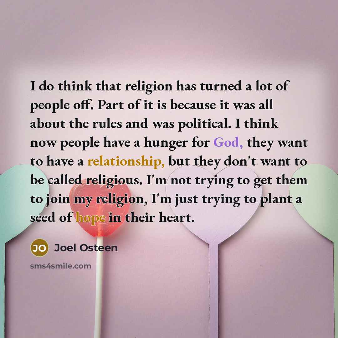 “I do think that religion has turned a lot of people off. Part of it is because it was all about the rules and was political. I think now people have a hunger for God, they want to have a relationship, but they don't want to be called religious. I'm not trying to get them to join my religion, I'm…” quote by Joel Osteen