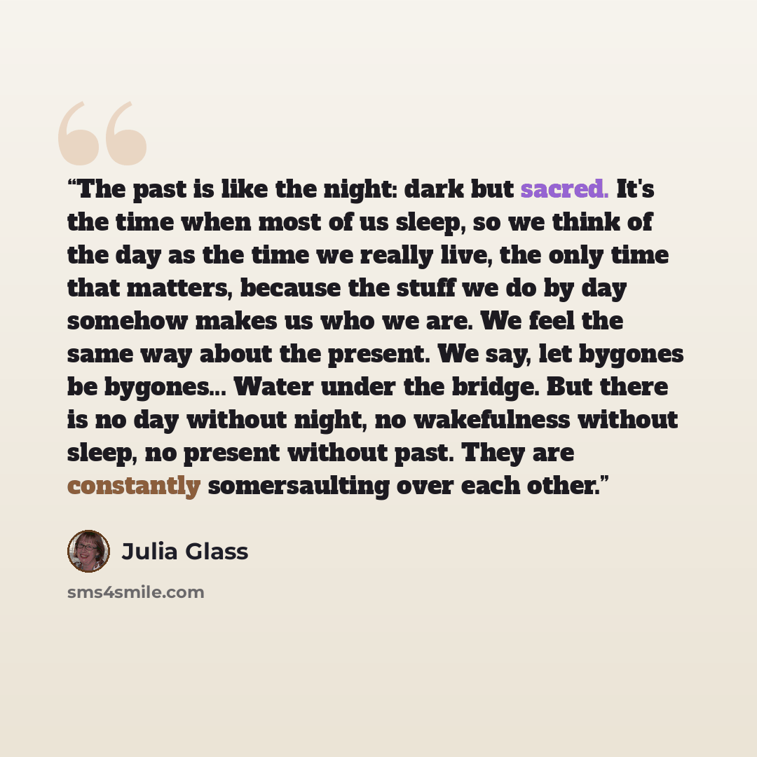 “The past is like the night: dark but sacred. It's the time when most of us sleep, so we think of the day as the time we really live, the only time that matters, because the stuff we do by day somehow makes us who we are. We feel the same way about the present. We say, let bygones be bygones…” quote by Julia Glass