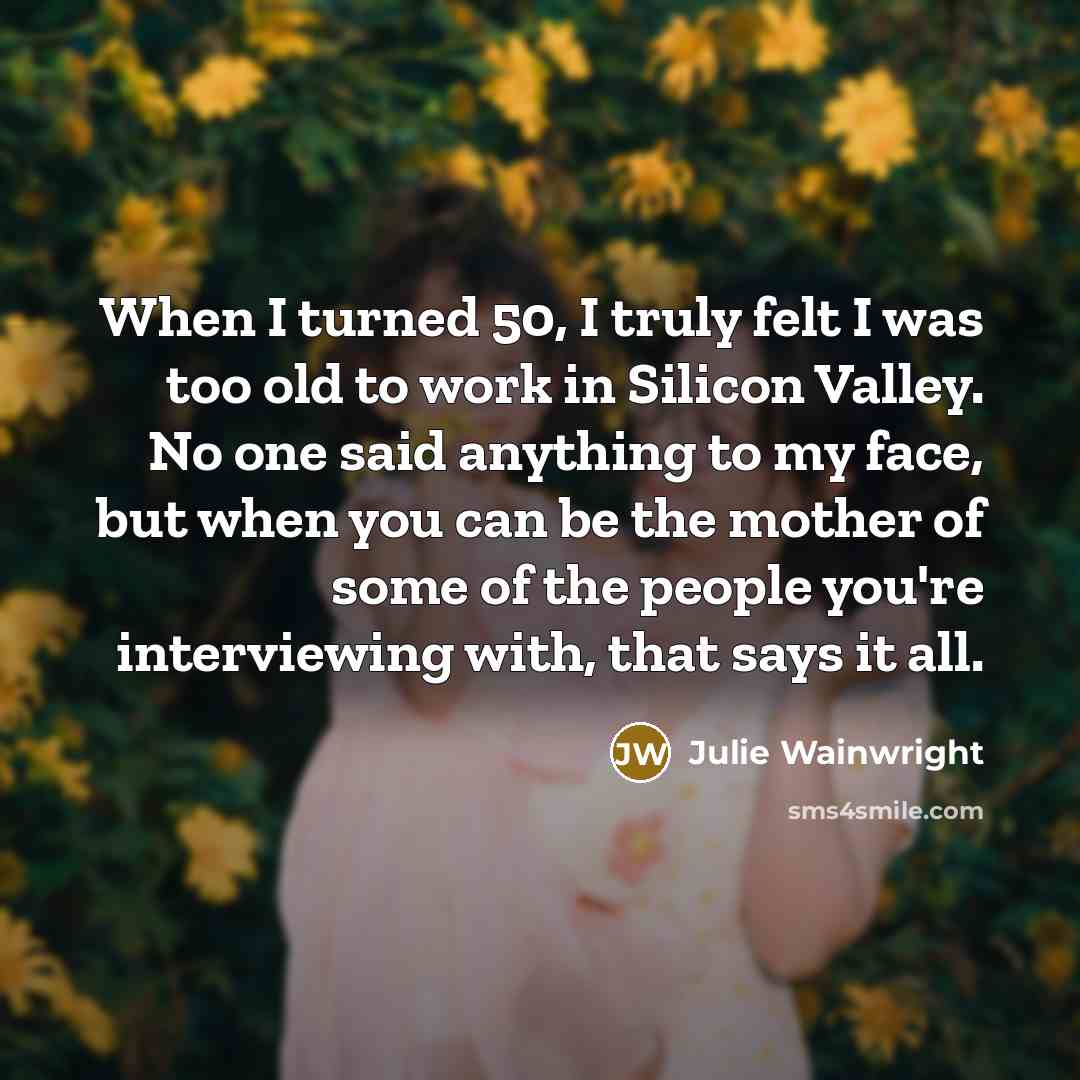 “When I turned 50, I truly felt I was too old to work in Silicon Valley. No one said anything to my face, but when you can be the mother of some of the people you're interviewing with, that says it all.” quote by Julie Wainwright