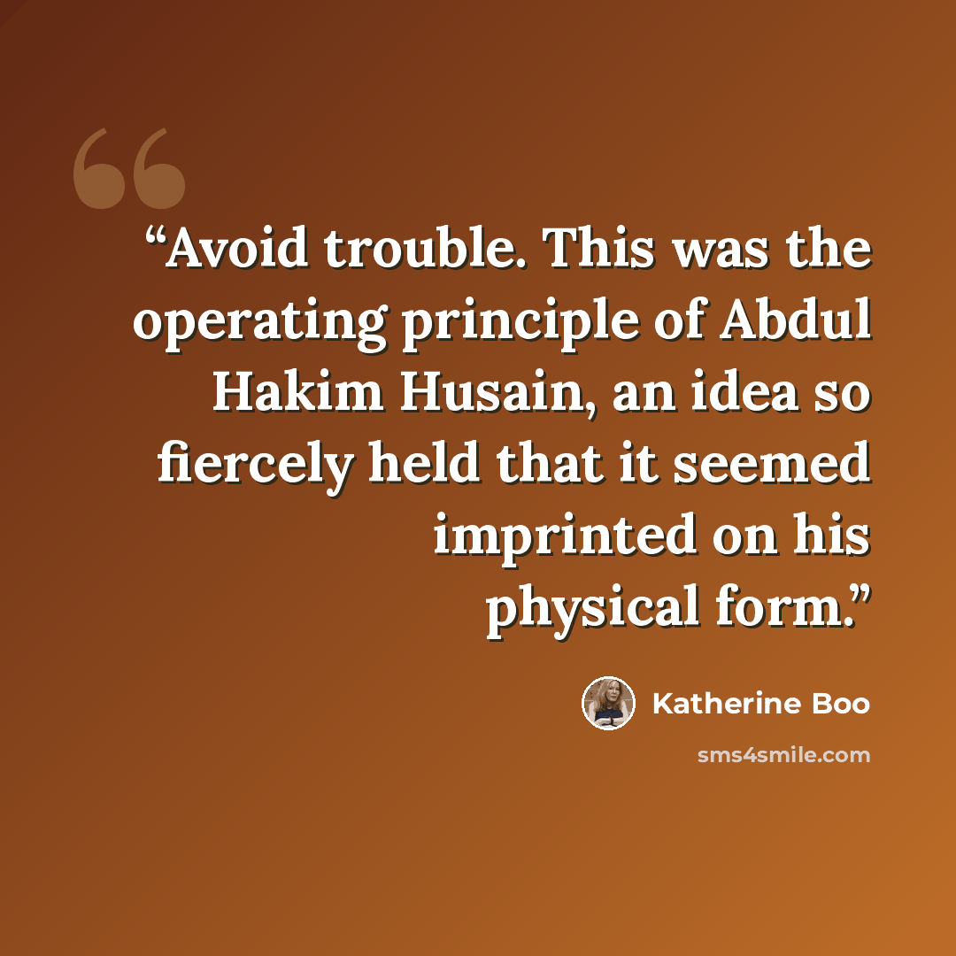“Avoid trouble. This was the operating principle of Abdul Hakim Husain, an idea so fiercely held that it seemed imprinted on his physical form.” quote by Katherine Boo