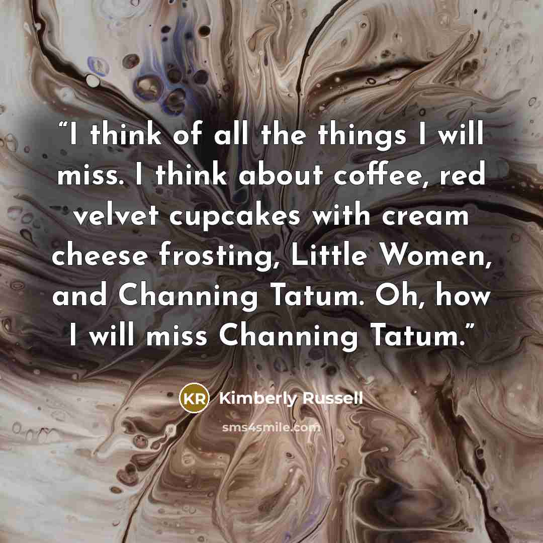 “I think of all the things I will miss. I think about coffee, red velvet cupcakes with cream cheese frosting, Little Women, and Channing Tatum. Oh, how I will miss Channing Tatum.” quote by Kimberly Russell