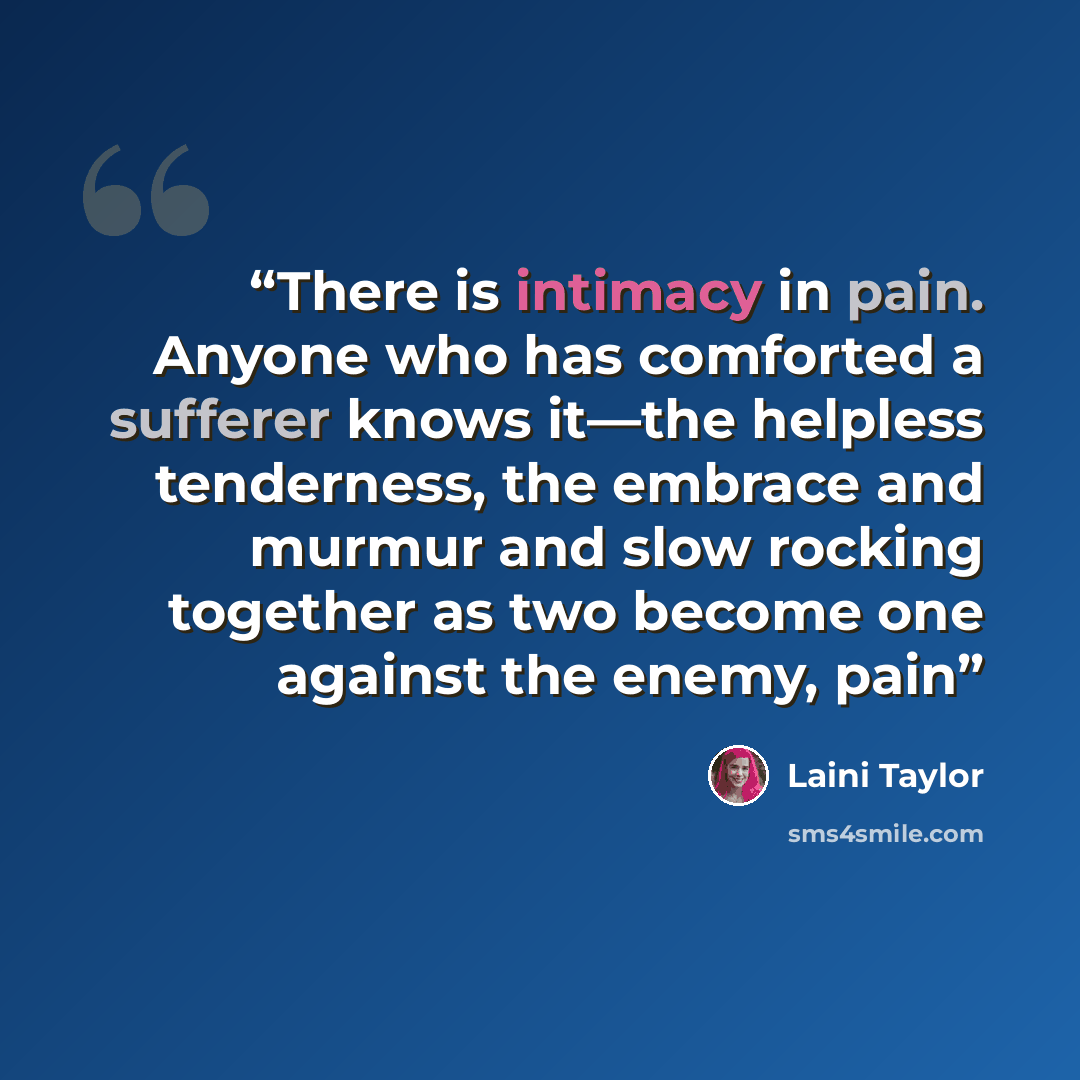 “There is intimacy in pain. Anyone who has comforted a sufferer knows it—the helpless tenderness, the embrace and murmur and slow rocking together as two become one against the enemy, pain” quote by Laini Taylor
