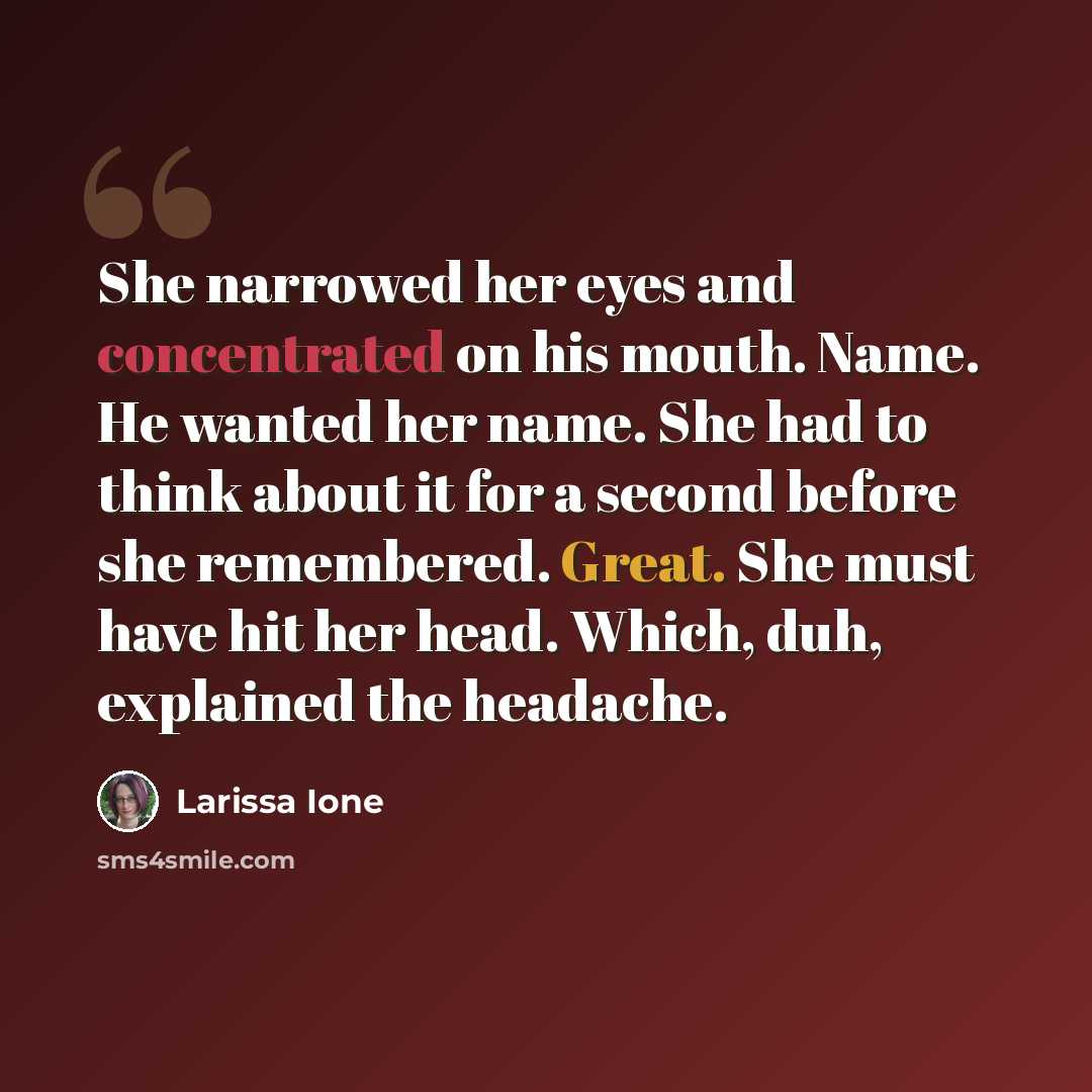 “She narrowed her eyes and concentrated on his mouth. Name. He wanted her name. She had to think about it for a second before she remembered. Great. She must have hit her head. Which, duh, explained the headache.” quote by Larissa Ione