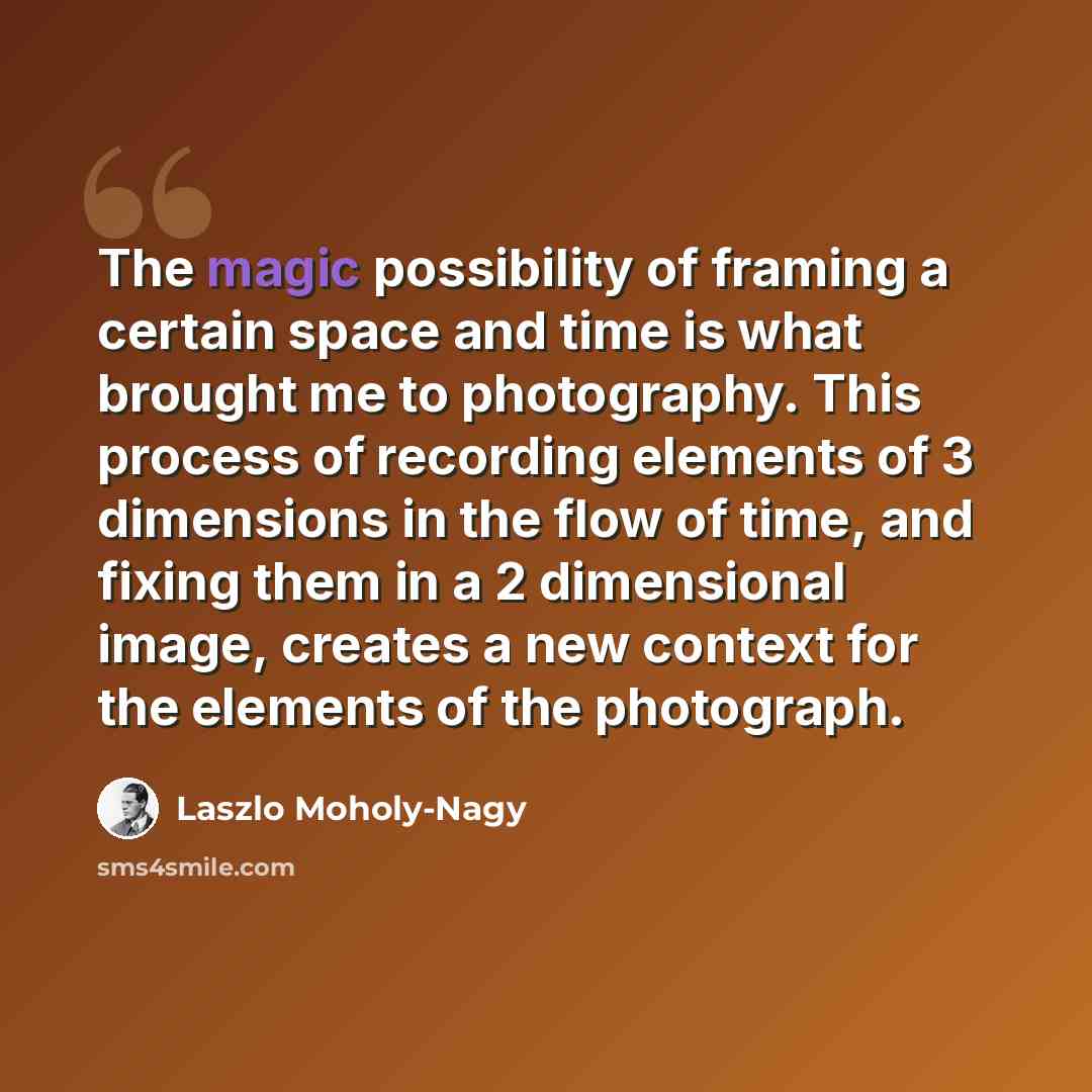 “The magic possibility of framing a certain space and time is what brought me to photography. This process of recording elements of 3 dimensions in the flow of time, and fixing them in a 2 dimensional image, creates a new context for the elements of the photograph.” quote by Laszlo Moholy-Nagy