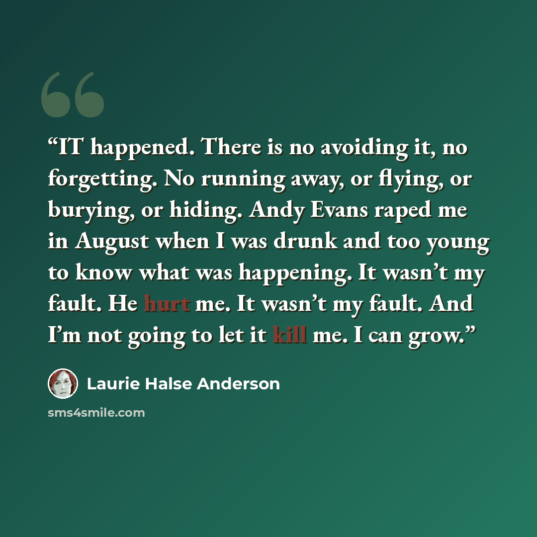 “IT happened. There is no avoiding it, no forgetting. No running away, or flying, or burying, or hiding. Andy Evans raped me in August when I was drunk and too young to know what was happening. It wasn’t my fault. He hurt me. It wasn’t my fault. And I’m not going to let it kill me. I can grow.” quote by Laurie Halse Anderson