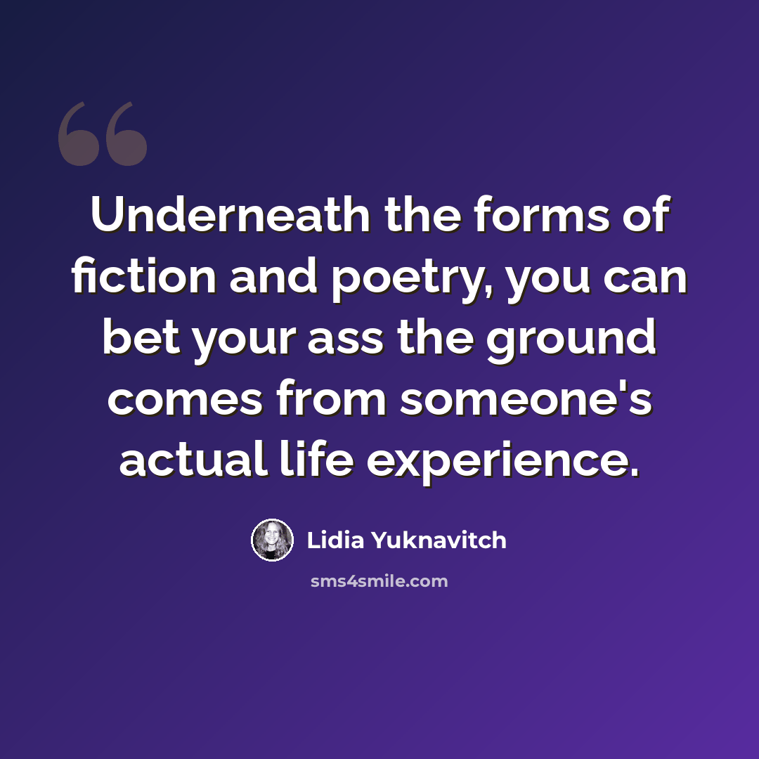 “Underneath the forms of fiction and poetry, you can bet your ass the ground comes from someone's actual life experience.” quote by Lidia Yuknavitch
