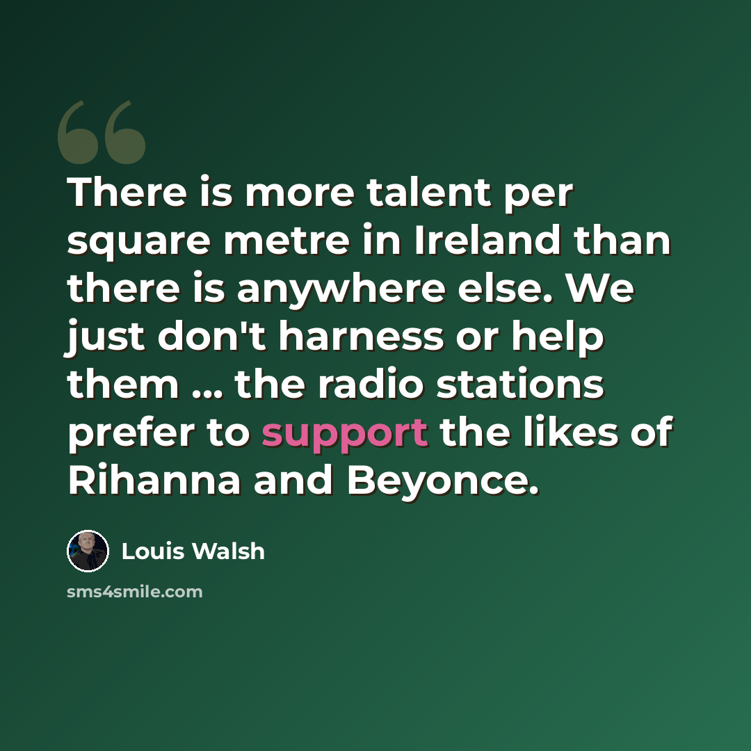 “There is more talent per square metre in Ireland than there is anywhere else. We just don't harness or help them ... the radio stations prefer to support the likes of Rihanna and Beyonce.” quote by Louis Walsh