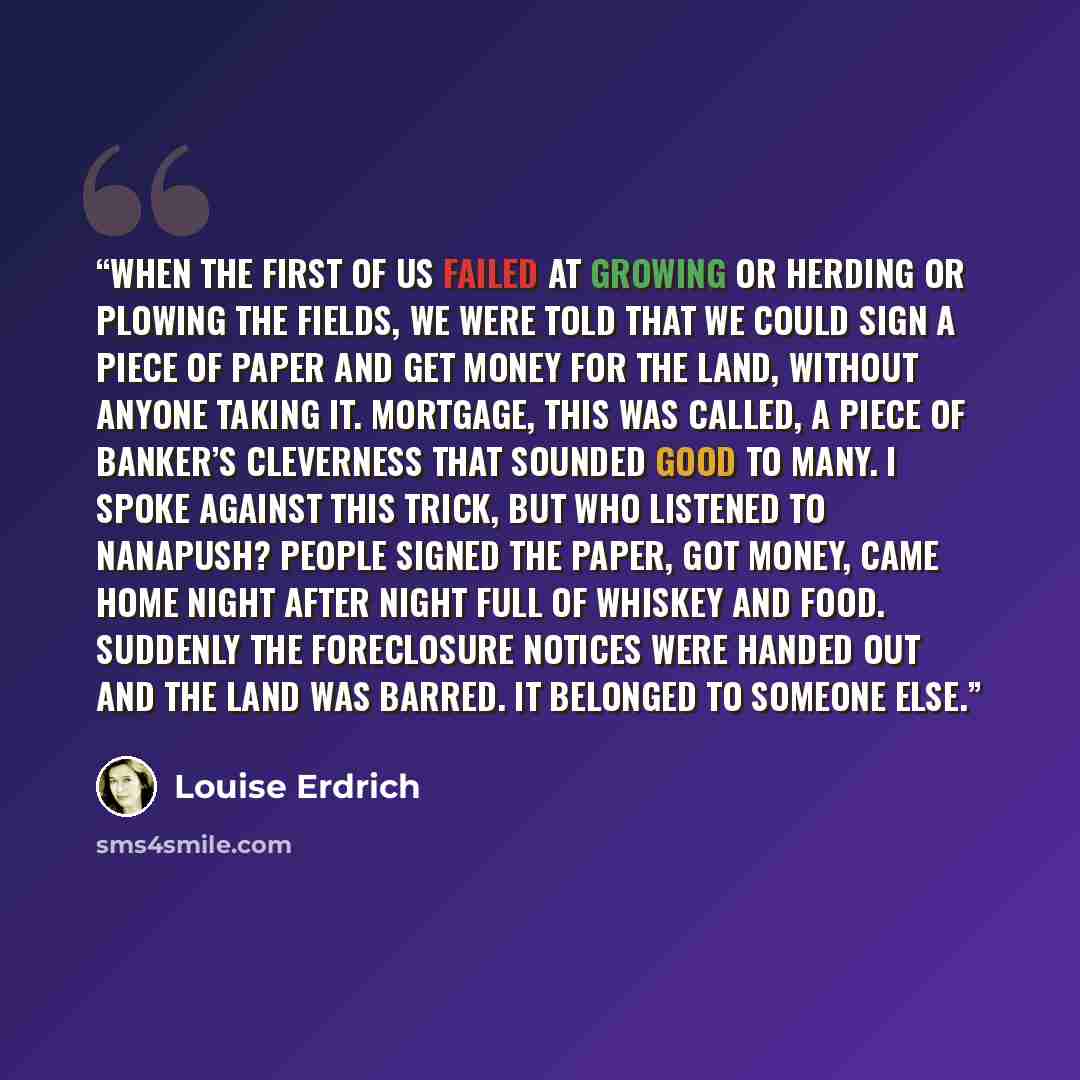 “When the first of us failed at growing or herding or plowing the fields, we were told that we could sign a piece of paper and get money for the land, without anyone taking it. Mortgage, this was called, a piece of banker’s cleverness that sounded good to many. I spoke against this trick, but who…” quote by Louise Erdrich