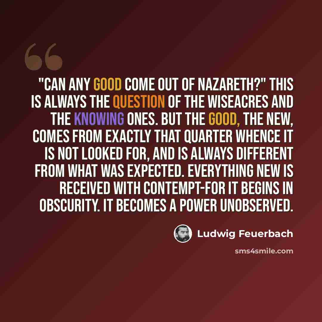 “"Can any good come out of Nazareth?" This is always the question of the wiseacres and the knowing ones. But the good, the new, comes from exactly that quarter whence it is not looked for, and is always different from what was expected. Everything new is received with contempt-for it begins in…” quote by Ludwig Feuerbach