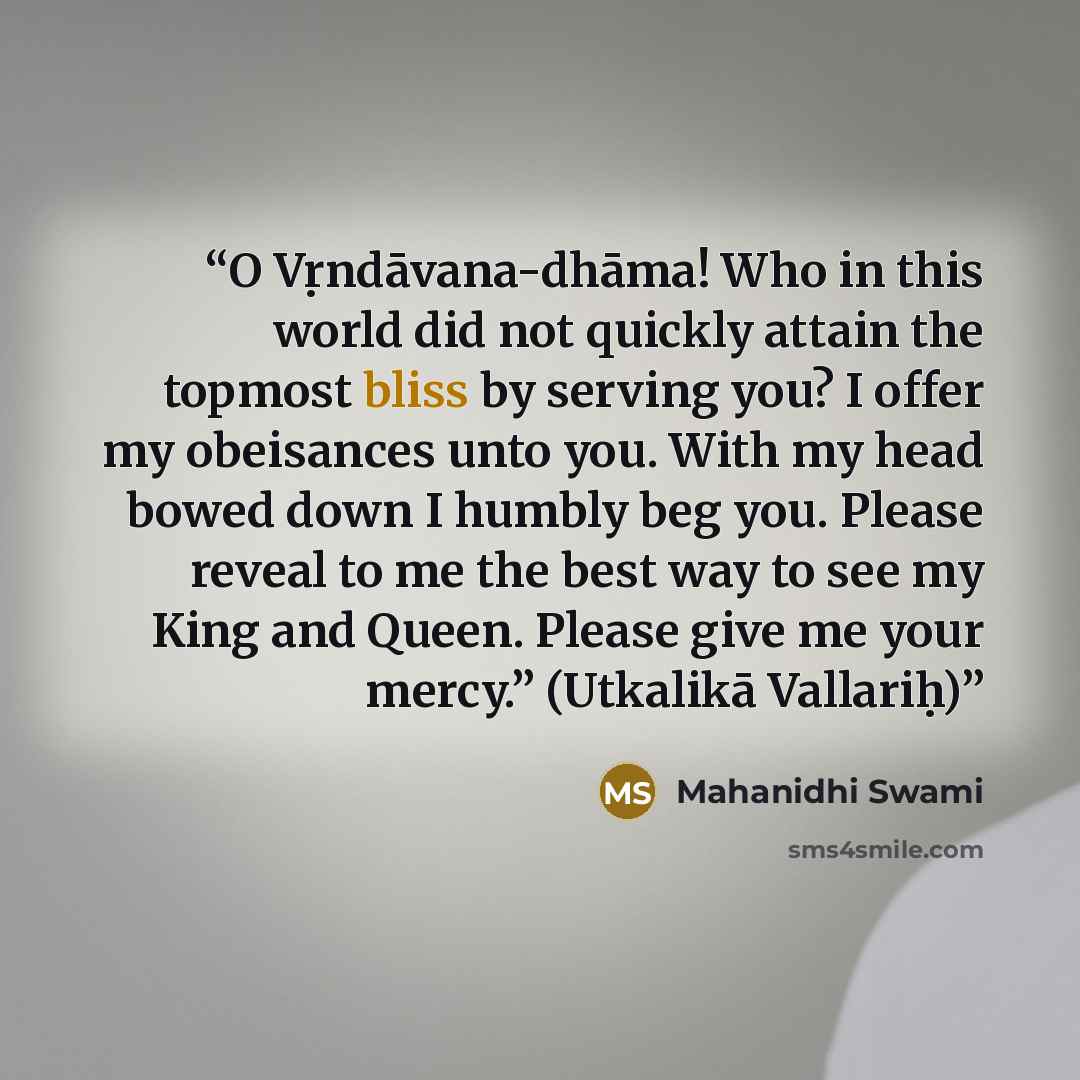 “O Vṛndāvana-dhāma! Who in this world did not quickly attain the topmost bliss by serving you? I offer my obeisances unto you. With my head bowed down I humbly beg you. Please reveal to me the best way to see my King and Queen. Please give me your mercy.” (Utkalikā Vallariḥ)” quote by Mahanidhi Swami