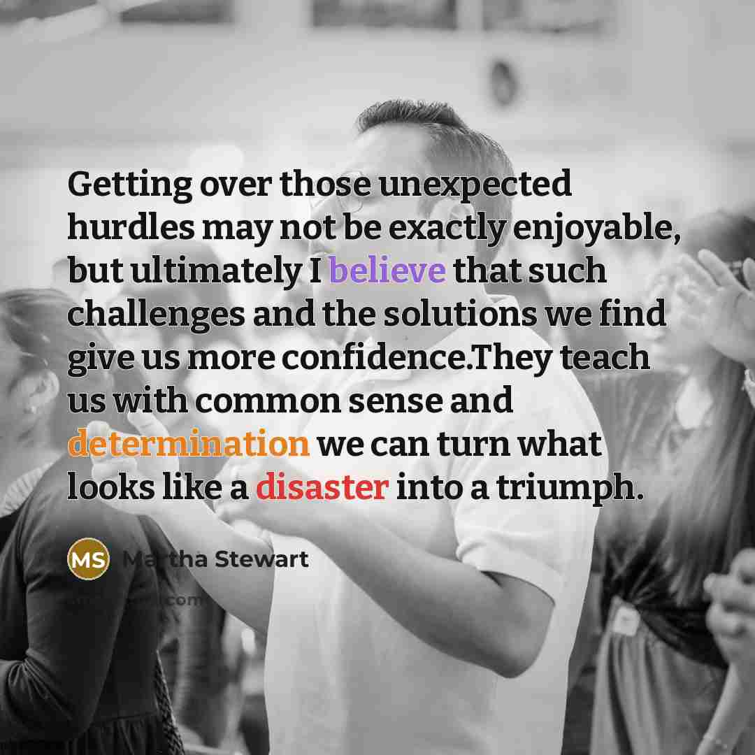 “Getting over those unexpected hurdles may not be exactly enjoyable, but ultimately I believe that such challenges and the solutions we find give us more confidence.They teach us with common sense and determination we can turn what looks like a disaster into a triumph.” quote by Martha Stewart