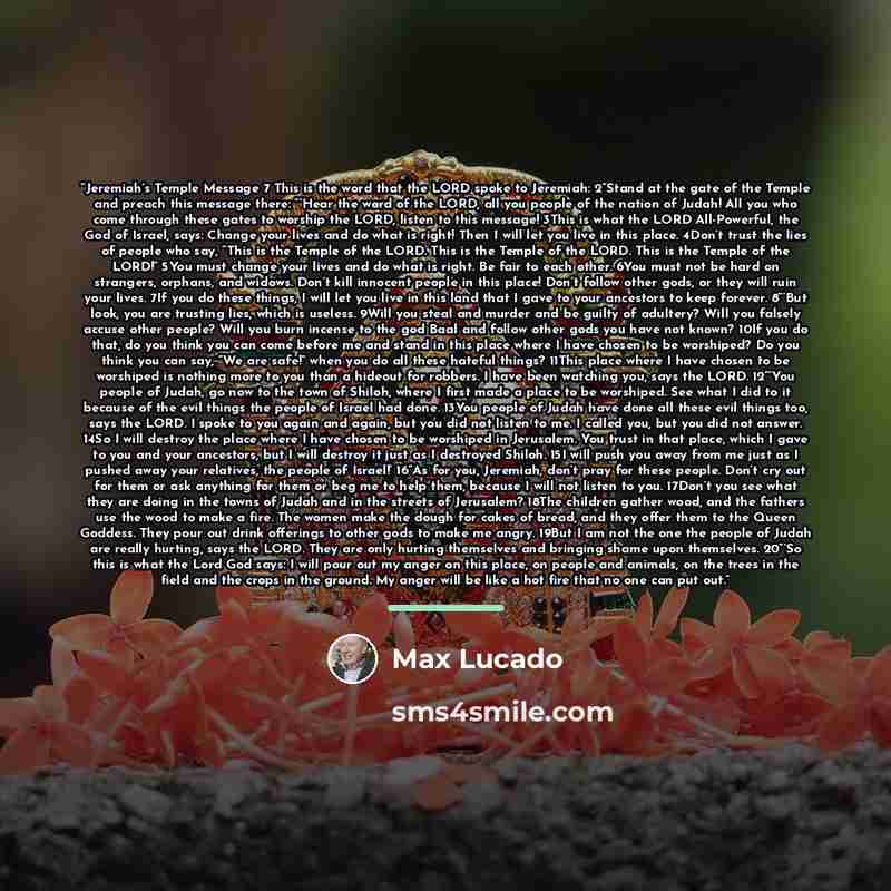 “Jeremiah’s Temple Message 7 This is the word that the LORD spoke to Jeremiah: 2“Stand at the gate of the Temple and preach this message there: “‘Hear the word of the LORD, all you people of the nation of Judah! All you who come through these gates to worship the LORD, listen to this message! 3This…” quote by Max Lucado