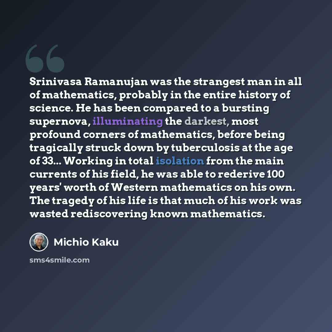 “Srinivasa Ramanujan was the strangest man in all of mathematics, probably in the entire history of science. He has been compared to a bursting supernova, illuminating the darkest, most profound corners of mathematics, before being tragically struck down by tuberculosis at the age of 33... Working…” quote by Michio Kaku