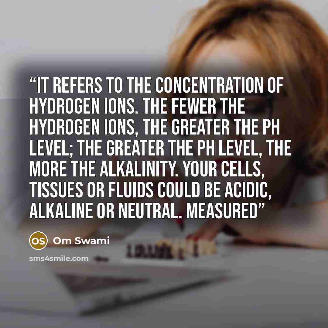 “It refers to the concentration of hydrogen ions. The fewer the hydrogen ions, the greater the pH level; the greater the pH level, the more the alkalinity. Your cells, tissues or fluids could be acidic, alkaline or neutral. Measured” quote by Om Swami