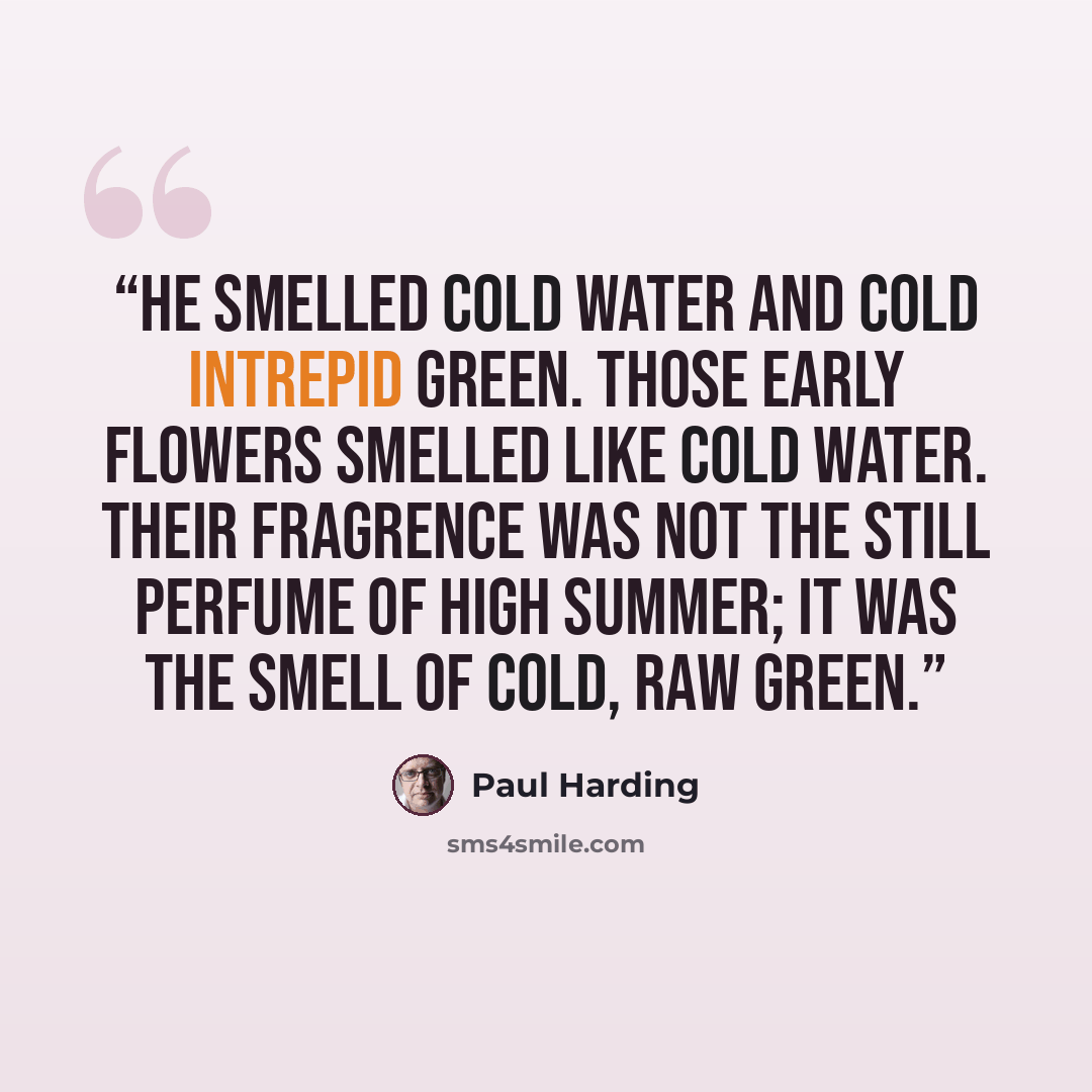 “He smelled cold water and cold intrepid green. Those early flowers smelled like cold water. Their fragrence was not the still perfume of high summer; it was the smell of cold, raw green.” quote by Paul Harding