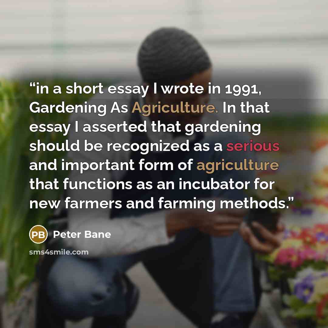 “in a short essay I wrote in 1991, Gardening As Agriculture. In that essay I asserted that gardening should be recognized as a serious and important form of agriculture that functions as an incubator for new farmers and farming methods.” quote by Peter Bane