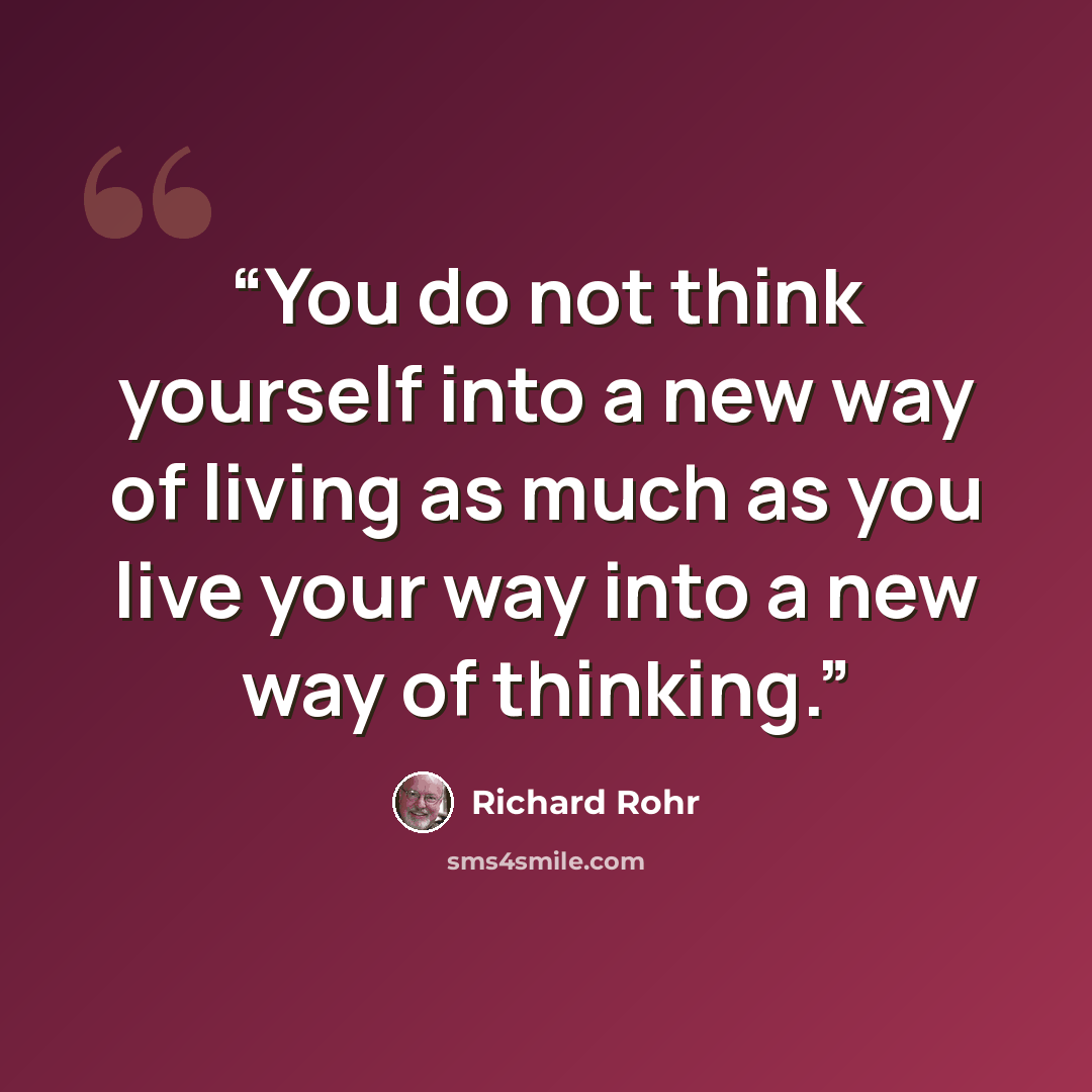 “You do not think yourself into a new way of living as much as you live your way into a new way of thinking.” quote by Richard Rohr