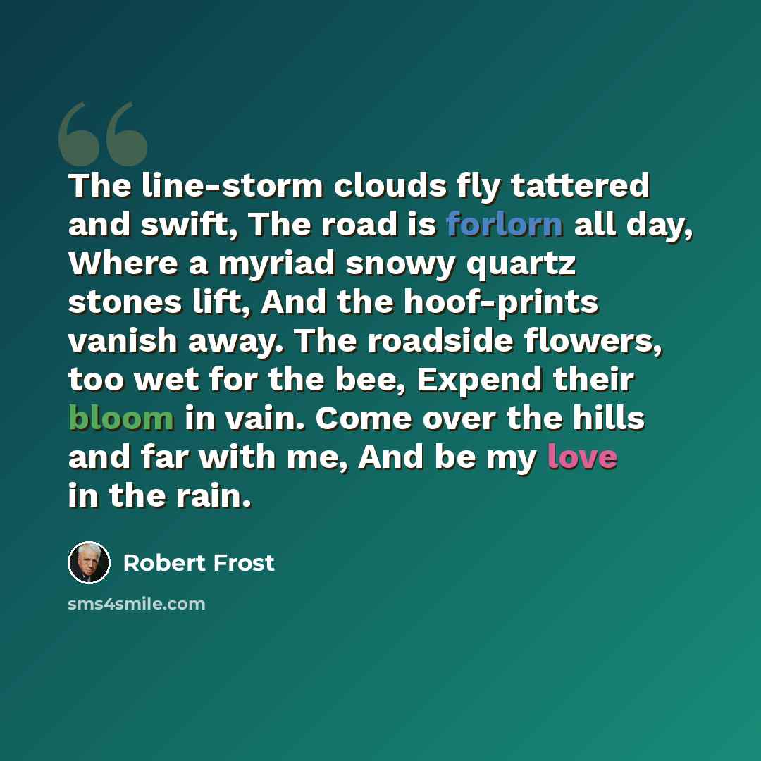 “The line-storm clouds fly tattered and swift, The road is forlorn all day, Where a myriad snowy quartz stones lift, And the hoof-prints vanish away. The roadside flowers, too wet for the bee, Expend their bloom in vain. Come over the hills and far with me, And be my love in the rain.” quote by Robert Frost