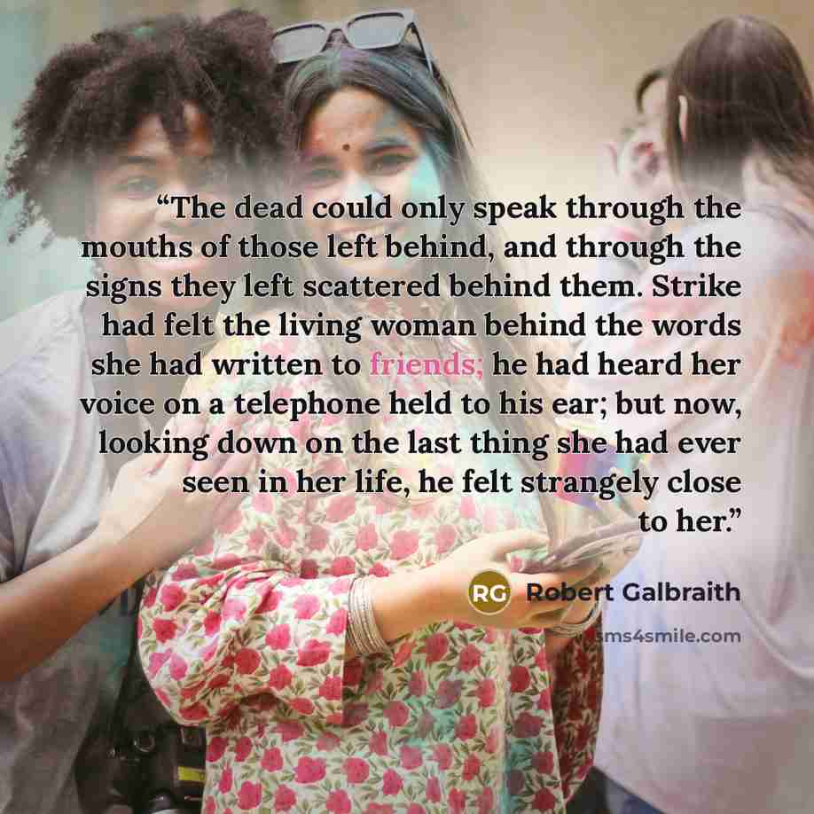 “The dead could only speak through the mouths of those left behind, and through the signs they left scattered behind them. Strike had felt the living woman behind the words she had written to friends; he had heard her voice on a telephone held to his ear; but now, looking down on the last thing she…” quote by Robert Galbraith