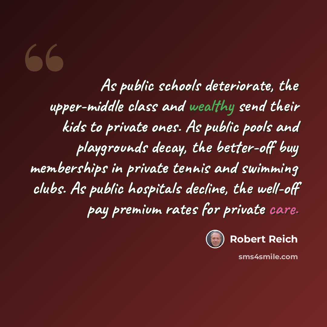“As public schools deteriorate, the upper-middle class and wealthy send their kids to private ones. As public pools and playgrounds decay, the better-off buy memberships in private tennis and swimming clubs. As public hospitals decline, the well-off pay premium rates for private care.” quote by Robert Reich