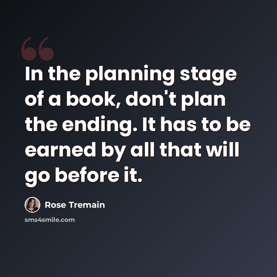 “In the planning stage of a book, don't plan the ending. It has to be earned by all that will go before it.” quote by Rose Tremain