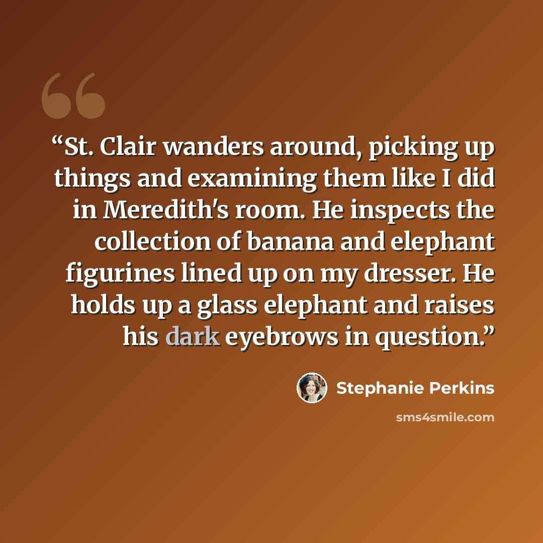 “St. Clair wanders around, picking up things and examining them like I did in Meredith's room. He inspects the collection of banana and elephant figurines lined up on my dresser. He holds up a glass elephant and raises his dark eyebrows in question.” quote by Stephanie Perkins