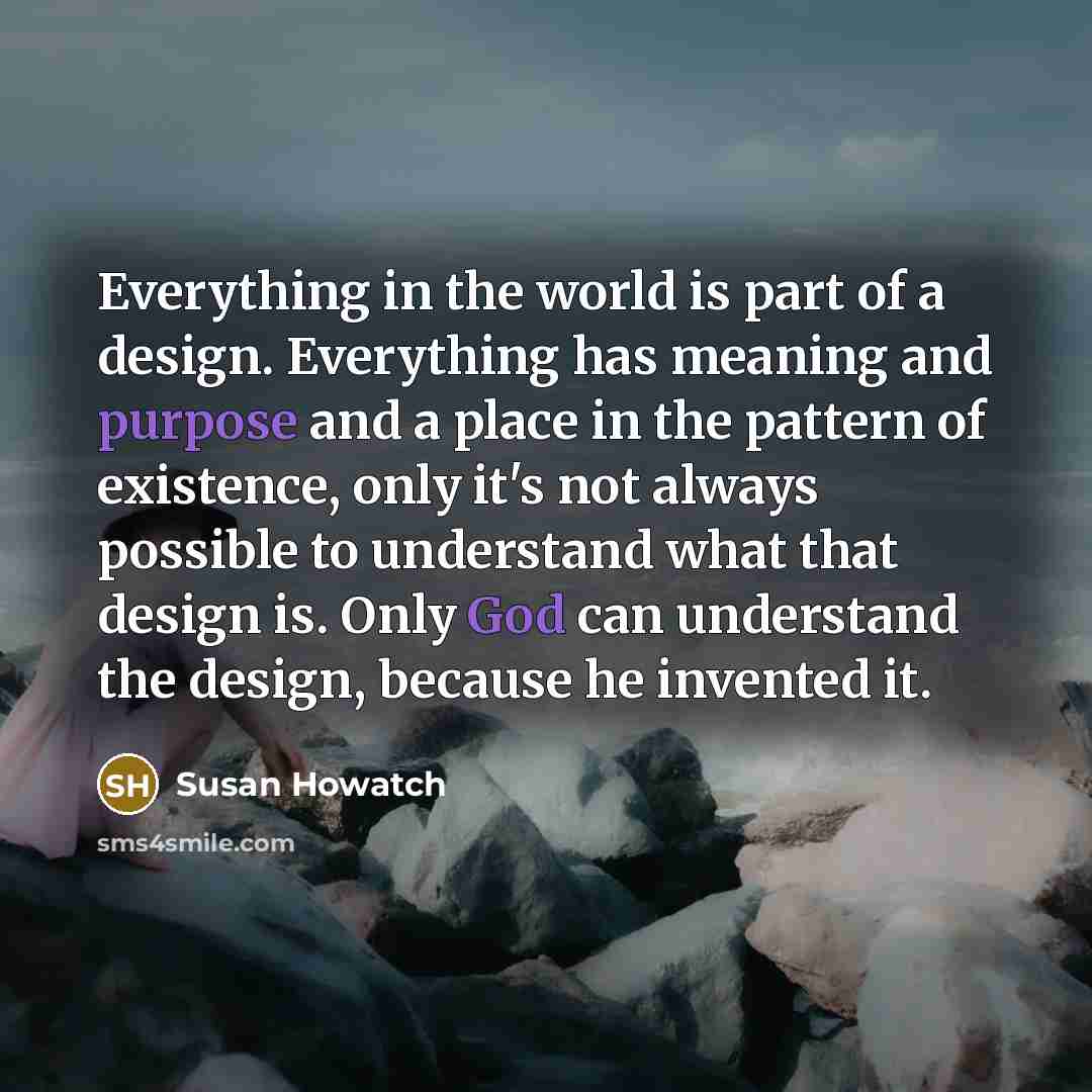 “Everything in the world is part of a design. Everything has meaning and purpose and a place in the pattern of existence, only it's not always possible to understand what that design is. Only God can understand the design, because he invented it.” quote by Susan Howatch