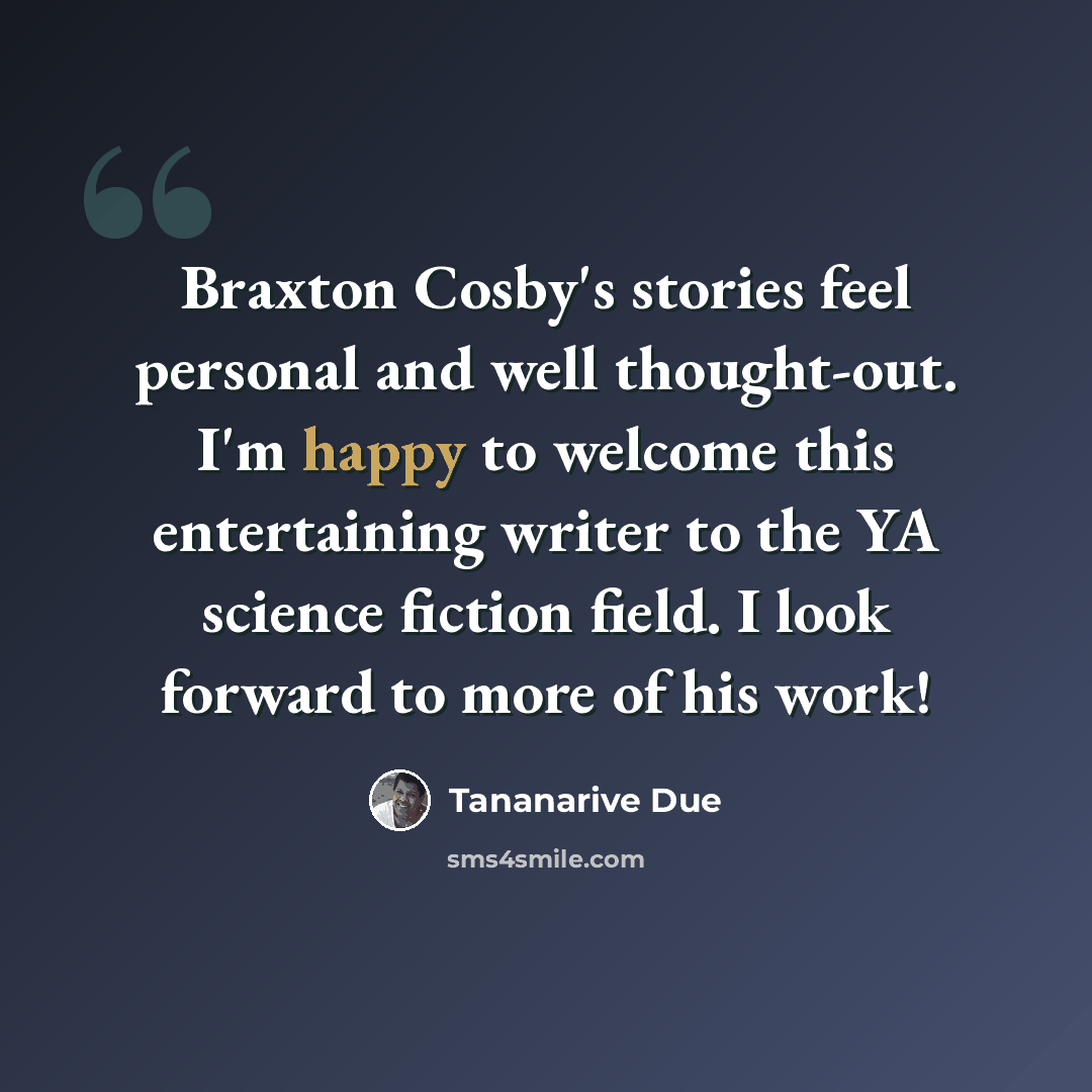 “Braxton Cosby's stories feel personal and well thought-out. I'm happy to welcome this entertaining writer to the YA science fiction field. I look forward to more of his work!” quote by Tananarive Due