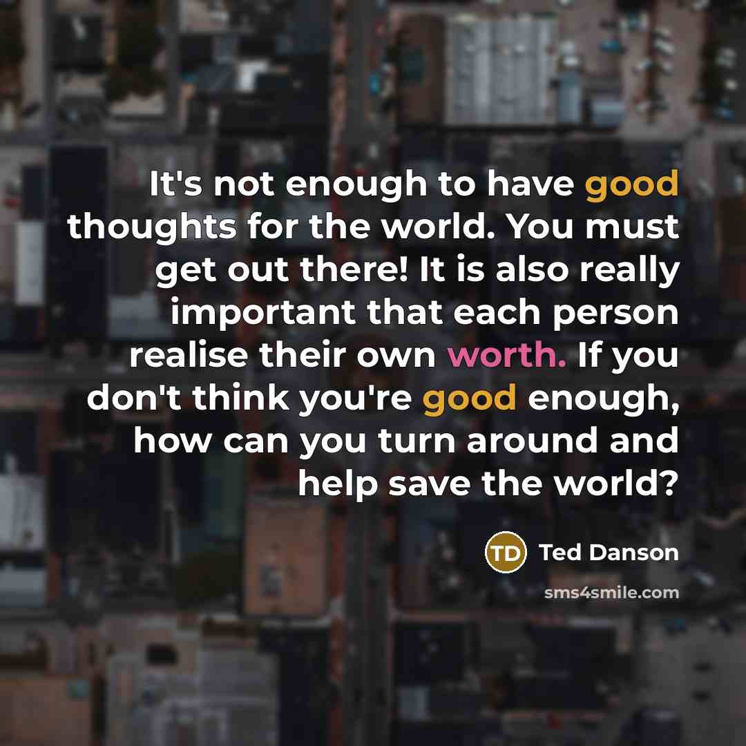 “It's not enough to have good thoughts for the world. You must get out there! It is also really important that each person realise their own worth. If you don't think you're good enough, how can you turn around and help save the world?” quote by Ted Danson