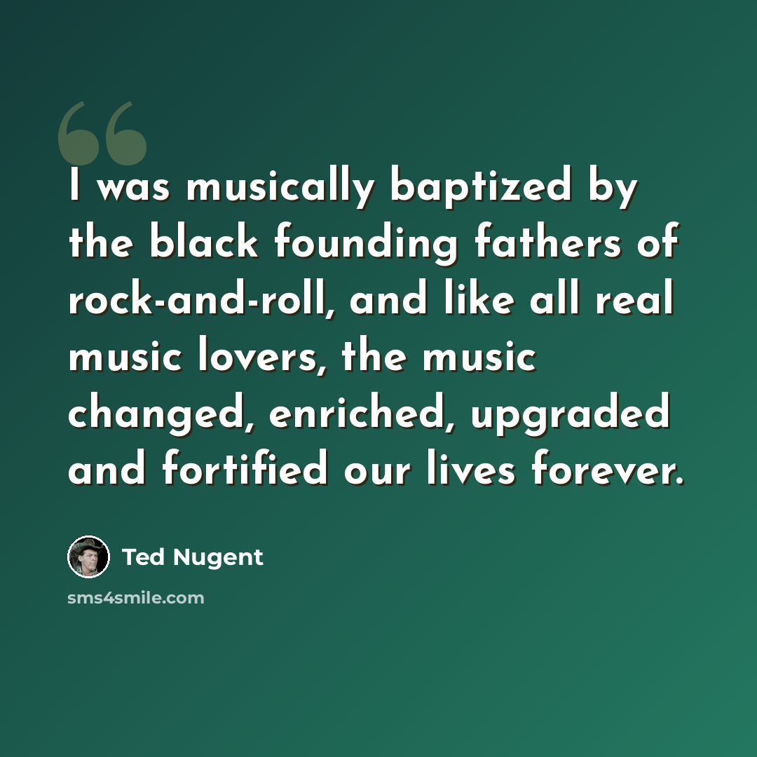 “I was musically baptized by the black founding fathers of rock-and-roll, and like all real music lovers, the music changed, enriched, upgraded and fortified our lives forever.” quote by Ted Nugent
