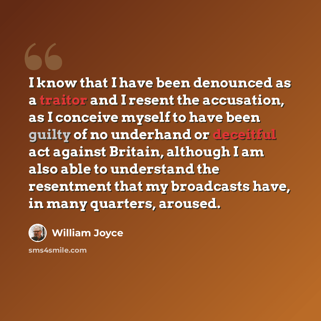 “I know that I have been denounced as a traitor and I resent the accusation, as I conceive myself to have been guilty of no underhand or deceitful act against Britain, although I am also able to understand the resentment that my broadcasts have, in many quarters, aroused.” quote by William Joyce