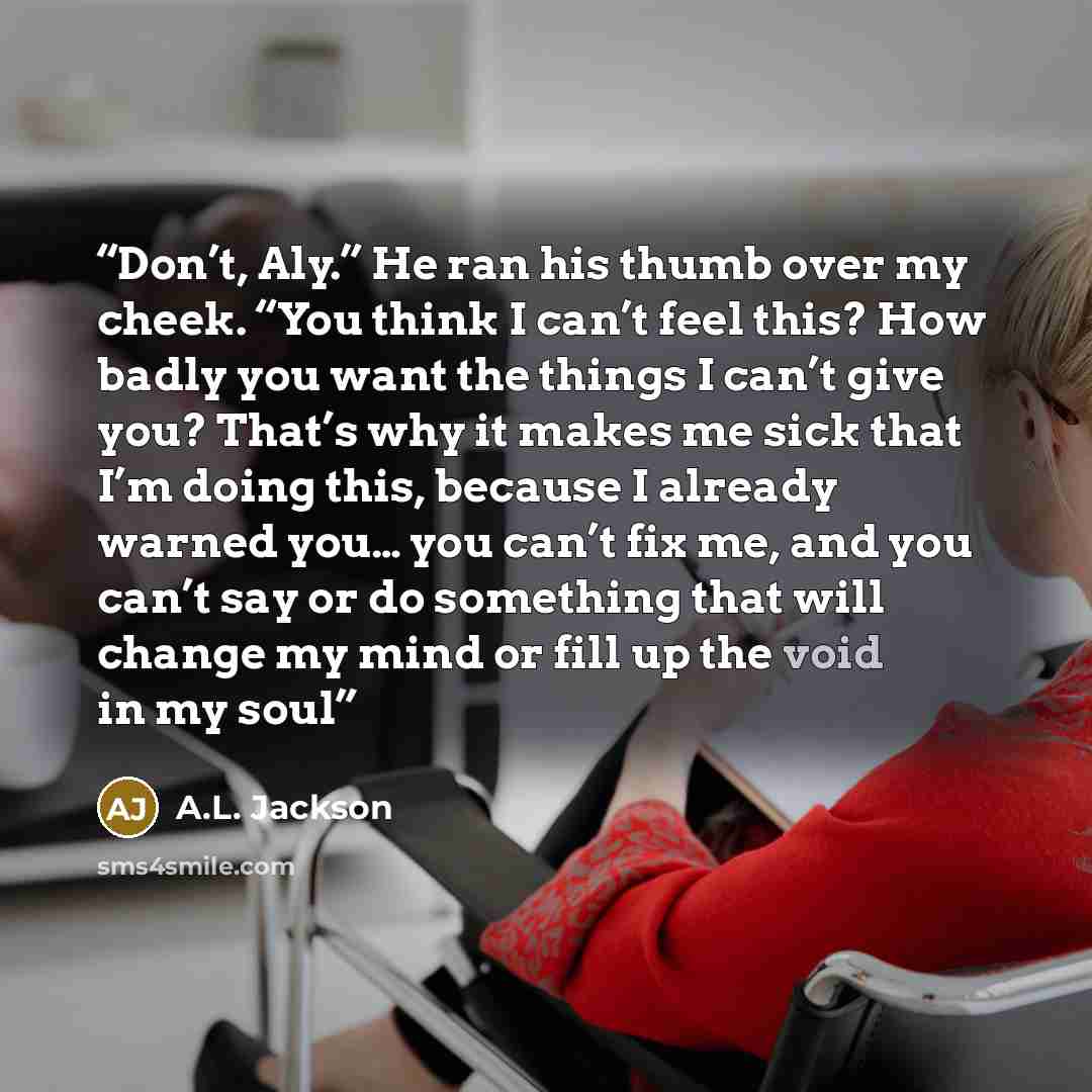 “Don’t, Aly.” He ran his thumb over my cheek. “You think I can’t feel this? How badly you want the things I can’t give you? That’s why it makes me sick that I’m doing this, because I already warned you… you can’t fix me, and you can’t say or do something that will change my mind or fill up the void…” quote by A.L. Jackson